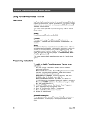 Page 30    Chapter 4:  Customizing Subscriber Mailbox Features
26Issue 1-0
Using Forced Unscreened Transfer
Description
In a Voice Mail system that is set up for screened Automated Attendant
transfers to all extensions, you can use the Forced Unscreened Transfer
feature to force an extension to receive unscreened (blind) Automated
Attendant transfers instead.
This feature is not applicable to systems integrating with the Portrait
phone system.
Default
Forced Unscreened Transfers are disabled.
Example
You may...