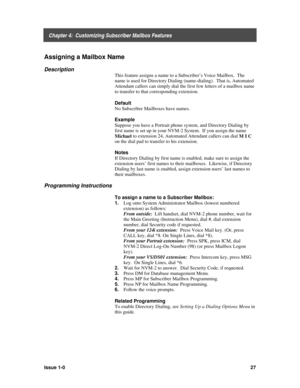 Page 31    Chapter 4:  Customizing Subscriber Mailbox Features
Issue 1-027
Assigning a Mailbox Name
Description
This feature assigns a name to a Subscriber’s Voice Mailbox.  The
name is used for Directory Dialing (name-dialing).  That is, Automated
Attendant callers can simply dial the first few letters of a mailbox name
to transfer to that corresponding extension.
Default
No Subscriber Mailboxes have names.
Example
Suppose you have a Portrait phone system, and Directory Dialing by
first name is set up in your...