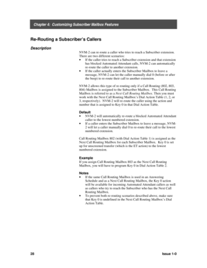 Page 32    Chapter 4:  Customizing Subscriber Mailbox Features
28Issue 1-0
Re-Routing a Subscriber’s Callers
Description
NVM-2 can re-route a caller who tries to reach a Subscriber extension.
There are two different scenarios:
· 
If the caller tries to reach a Subscriber extension and that extension
has blocked Automated Attendant calls, NVM-2 can automatically
re-route the caller to another extension.
· 
If the caller actually enters the Subscriber Mailbox to leave a
message, NVM-2 can let the caller manually...