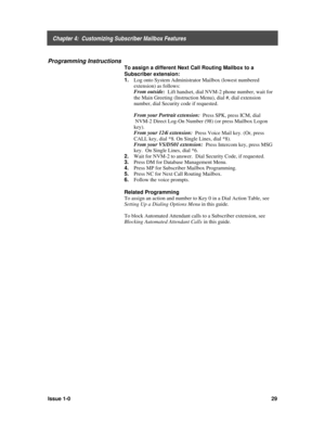 Page 33    Chapter 4:  Customizing Subscriber Mailbox Features
Issue 1-029
Programming Instructions
To assign a different Next Call Routing Mailbox to a
Subscriber extension:
1. 
Log onto System Administrator Mailbox (lowest numbered
extension) as follows:
From outside:
  Lift handset, dial NVM-2 phone number, wait for
the Main Greeting (Instruction Menu), dial #, dial extension
number, dial Security code if requested.
From your Portrait extension:
  Press SPK, press ICM, dial
 NVM-2 Direct Log-On Number (98)...