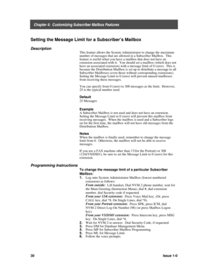 Page 34    Chapter 4:  Customizing Subscriber Mailbox Features
30Issue 1-0
Setting the Message Limit for a Subscriber’s Mailbox
Description
This feature allows the System Administrator to change the maximum
number of messages that are allowed in a Subscriber Mailbox.  This
feature is useful when you have a mailbox that does not have an
extension associated with it.  You should set a mailbox (which does not
have an associated extension) with a message limit of 0 (zero).  This is
because the Distribution Mailbox...