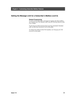 Page 35    Chapter 4:  Customizing Subscriber Mailbox Features
Issue 1-031
Setting the Message Limit for a Subscriber’s Mailbox (cont’d)
Related Programming
To erase all of a Subscriber’s messages by logging onto their mailbox,
see Logging Onto Your Mailbox
 and Using the Listening Options
 in the
User’s Guide.
To prevent an invalid extension from receiving Automated Attendant
calls, see Blocking Automated Calls
 in this guide.
To change the number for the FAX machine, see Changing the FAX
Extension
 in this...