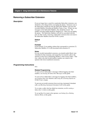 Page 36    Chapter 5:  Using Administrative and Maintenance Features
32Issue 1-0
Removing a Subscriber Extension
Description
If you no longer have a need for a particular Subscriber extension, you
should do a few things before you unplug the phone.  Someone (you or
the Subscriber) should log onto the Subscriber Mailbox and erase the
recorded Mailbox Greeting and Mailbox Name, if any.  If there are any
messages in the Subscriber Mailbox, they should be erased.  The
mailbox message length should be changed to 0....