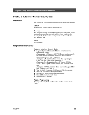 Page 37    Chapter 5:  Using Administrative and Maintenance Features
Issue 1-033
Deleting a Subscriber Mailbox Security Code
Description
This feature lets you delete the Security Code of a Subscriber Mailbox.
Default
No Subscriber Mailboxes have a Security Code.
Example
You will need to delete Mailbox Security Codes if Subscribers forget it,
and therefore cannot log onto their mailbox.  Once you delete the
Security Code, the Subscriber can log onto the mailbox and select a
new Security Code.
Notes
Not...