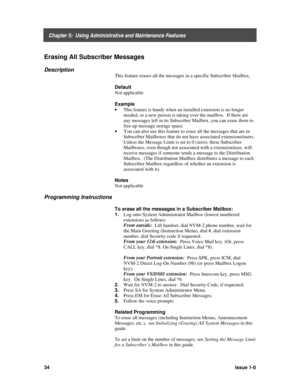 Page 38    Chapter 5:  Using Administrative and Maintenance Features
34Issue 1-0
Erasing All Subscriber Messages
Description
This feature erases all the messages in a specific Subscriber Mailbox.
Default
Not applicable
Example
· 
This feature is handy when an installed extension is no longer
needed, or a new person is taking over the mailbox.  If there are
any messages left in its Subscriber Mailbox, you can erase them to
free up message storage space.
· 
You can also use this feature to erase all the messages...