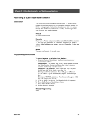 Page 39    Chapter 5:  Using Administrative and Maintenance Features
Issue 1-035
Recording a Subscriber Mailbox Name
Description
You can record a name for a Subscriber Mailbox.  A mailbox name
replaces the mailbox number (or corresponding extension number) in
NVM-2 voice prompts.  Subscribers should record their own names
through their mailboxes (see the User’s Guide).  However, you may
want to record their names for them.
Default
No names are recorded.
Example
If you have a Portrait and you record the name...