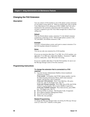 Page 40    Chapter 5:  Using Administrative and Maintenance Features
36Issue 1-0
Changing the FAX Extension
Description
You can connect a FAX machine to one of the phone system extensions
(if your phone system allows it).  When an outside party calls in and the
Voice Mail detects FAX calling tone (CNG 1100Hz), the FAX call is
transferred to the extension connected to the FAX machine.  Seven
seconds is required to give the Voice Mail enough time to detect FAX
calling tone.
Default
With the Portrait phone system,...