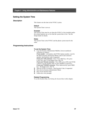 Page 41    Chapter 5:  Using Administrative and Maintenance Features
Issue 1-037
Setting the System Time
Description
This feature sets the time in the NVM-2 system.
Default
The System Time is not set.
Example
The System Time must be set when the NVM-2 is first installed and/or
the system batteries are so low that the system time is lost.  See the
Setup Guide for details.
Notes
The System Time in the NVM-2 and the phone system must be the
same.
Programming Instructions
To set the System Time:
1. 
Log onto System...