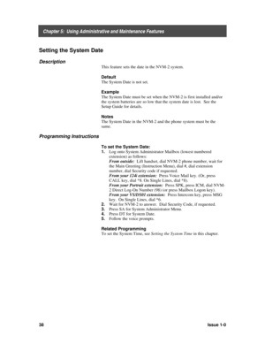 Page 42    Chapter 5:  Using Administrative and Maintenance Features
38Issue 1-0
Setting the System Date
Description
This feature sets the date in the NVM-2 system.
Default
The System Date is not set.
Example
The System Date must be set when the NVM-2 is first installed and/or
the system batteries are so low that the system date is lost.  See the
Setup Guide for details.
Notes
The System Date in the NVM-2 and the phone system must be the
same.
Programming Instructions
To set the System Date:
1. 
Log onto System...