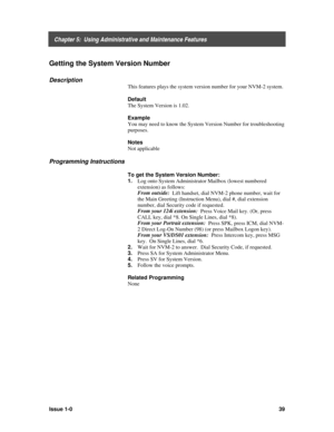 Page 43    Chapter 5:  Using Administrative and Maintenance Features
Issue 1-039
Getting the System Version Number
Description
This features plays the system version number for your NVM-2 system.
Default
The System Version is 1.02.
Example
You may need to know the System Version Number for troubleshooting
purposes.
Notes
Not applicable
Programming Instructions
To get the System Version Number:
1. 
Log onto System Administrator Mailbox (lowest numbered
extension) as follows:
From outside:
  Lift handset, dial...