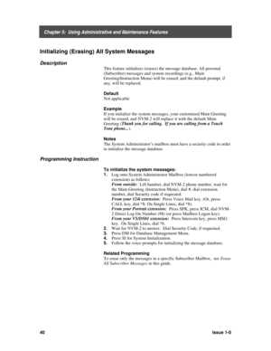 Page 44    Chapter 5:  Using Administrative and Maintenance Features
40Issue 1-0
Initializing (Erasing) All System Messages
Description
This feature initializes (erases) the message database. All personal
(Subscriber) messages and system recordings (e.g., Main
Greeting/Instruction Menu) will be erased, and the default prompt, if
any, will be replaced.
Default
Not applicable
Example
If you initialize the system messages, your customized Main Greeting
will be erased, and NVM-2 will replace it with the default...