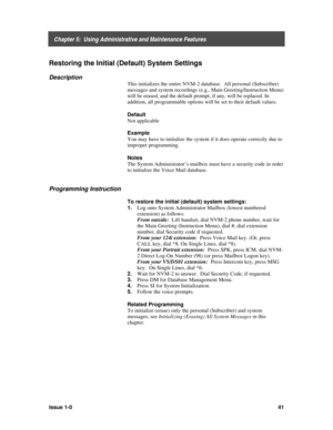 Page 45    Chapter 5:  Using Administrative and Maintenance Features
Issue 1-041
Restoring the Initial (Default) System Settings
Description
This initializes the entire NVM-2 database.  All personal (Subscriber)
messages and system recordings (e.g., Main Greeting/Instruction Menu)
will be erased, and the default prompt, if any, will be replaced. In
addition, all programmable options will be set to their default values.
Default
Not applicable
Example
You may have to initialize the system if it does operate...