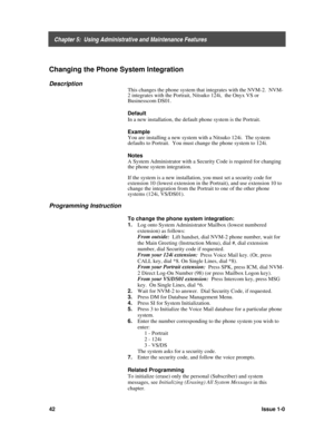 Page 46    Chapter 5:  Using Administrative and Maintenance Features
42Issue 1-0
Changing the Phone System Integration
Description
This changes the phone system that integrates with the NVM-2.  NVM-
2 integrates with the Portrait, Nitsuko 124i,  the Onyx VS or
Businesscom
 DS01.
Default
In a new installation, the default phone system is the Portrait.
Example
You are installing a new system with a Nitsuko 124i.  The system
defaults to Portrait.  You must change the phone system to 124i.
Notes
A System...