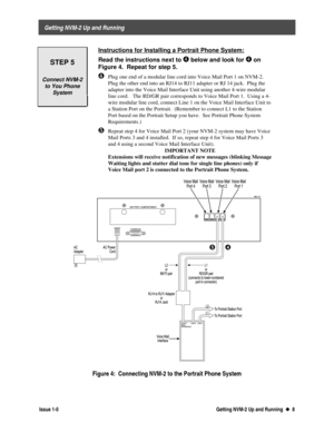 Page 12 
     Getting NVM-2 Up and Running 
  Issue 1-0 Getting NVM-2 Up and Running  u
u  8
 
STEP 5
Connect NVM-2
to You Phone
System
 Instructions for Installing a Portrait Phone System:
 
Read the instructions next to Í
Í below and look for Í
Í on
Figure 4.  Repeat for step 5.
¹ Plug one end of a modular line cord into Voice Mail Port 1 on NVM-2.
Plug the other end into an RJ14 to RJ11 adapter or RJ 14 jack.  Plug the
adapter into the Voice Mail Interface Unit using another 4-wire modular
line cord.   The...