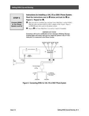 Page 13 
     Getting NVM-2 Up and Running 
  Issue 1-0 Getting NVM-2 Up and Running  u
u  9
 
 
STEP 5
Connect NVM-2
to You Phone
System (cont’d)
 Instructions for Installing a 124i, VS or DS01 Phone System:
 
Read the instructions next to Í
Í below and look for Í
Í on
Figure 5.  Repeat for
 
Î Î.
¹ 
Plug one end of a modular line cord into Voice Mail Port 1 on the NVM-2.
Plug the other end into an RJ14 to RJ11 adapter or RJ 14 jack.  Plug L1
(or RD/GR pair) into a port on the phone system.
º Repeat Í
 for...