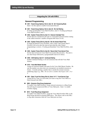 Page 16 
     Getting NVM-2 Up and Running 
  Issue 1-0 Getting NVM-2 Up and Running  u
u  12
Integrating the 124i with NVM-2
General Programming
„0401 - Tenant Group Options, Part A, Item 18:  SLT Answering Mode
 Enter 1 for this option to enable Conversation Record
 
„
0401 - Tenant Group Options, Part A, Item 23:  DIL Call Waiting
 If setting up Immediate Voice Mail Overflow, enter 0.  If setting up Delayed
Voice Mail Overflow, enter 1.
 
„0405 – System Timers (Part A), Item 10:  Intercom Interdigit Time...