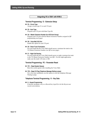Page 18 
     Getting NVM-2 Up and Running 
  Issue 1-0 Getting NVM-2 Up and Running  u
u  14  
  
  Integrating VS or DS01 with NVM-2
  
  Terminal Programming:  E – Extension Setup 
„E2 – Circuit Type
 Assign a circuit type 51 to each VX port.
 
„
E5 – Hunt Type
 Program each VX port with Hunt Type 06.
 
„
EA – Master Extension Number (for UCD Hunt Group)
 Program each VX port with the Master Extension Number assigned in QP
programming (next page).
 
„
EK – Voice Mail (VX) Port
 Enable this option for each VX...