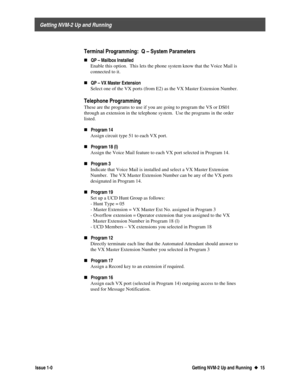 Page 19 
     Getting NVM-2 Up and Running 
  Issue 1-0 Getting NVM-2 Up and Running  u
u  15
  
  Terminal Programming:  Q – System Parameters 
„QP – Mailbox Installed
 Enable this option.  This lets the phone system know that the Voice Mail is
connected to it.
 
„
QP – VX Master Extension
 Select one of the VX ports (from E2) as the VX Master Extension Number.
 
 Telephone  Programming
 These are the programs to use if you are going to program the VS or DS01
through an extension in the telephone system.  Use...