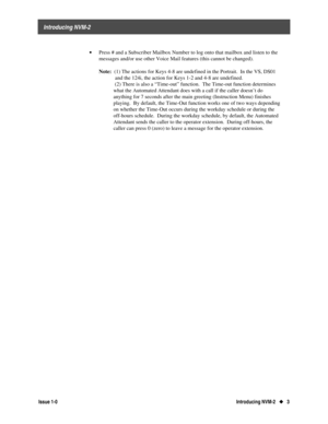 Page 7    Introducing NVM-2
Issue 1-0Introducing NVM-2   u
u   3  
· 
Press # and a Subscriber Mailbox Number to log onto that mailbox and listen to the
messages and/or use other Voice Mail features (this cannot be changed).
 
 Note:
  (1) The actions for Keys 4-8 are undefined in the Portrait.  In the VS, DS01
            and the 124i, the action for Keys 1-2 and 4-8 are undefined.
   (2) There is also a “Time-out” function.  The Time-out function determines
what the Automated Attendant does with a call if...