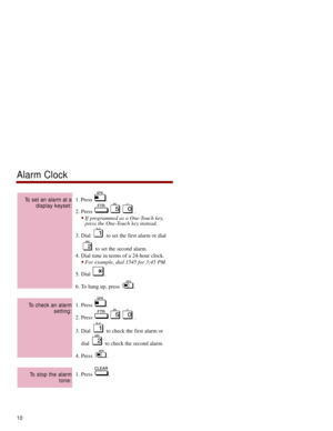 Page 171.Press . 
2. Press  . 
If programmed as a One-Touch key,
press the One-Touch key instead. 
3. Dial  to set the first alarm or dial
to set the second alarm. 
4. Dial time in terms of a 24-hour clock. 
For example, dial 1545 for 3:45 PM. 
5. Dial  . 
6. To hang up, press  . 
1. Press  .
2. Press  . 
3. Dial  to check the first alarm or
dial  to check the second alarm. 
4. Press  .
1. Press  .
To stop the alarm
tone:
To check an alarm
setting:
To set an alarm at a
display keyset:
Alarm Clock
10 