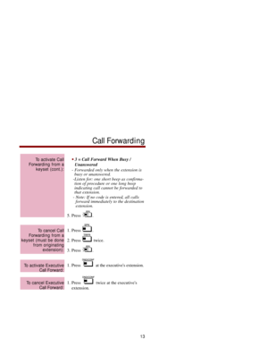 Page 203 = Call Forward When Busy /
Unanswered
- Forwarded only when the extension is
busy or unanswered.
-Listen for: one short beep as confirma-
tion of procedure or one long beep
indicating call cannot be forwarded to
that extension.
- Note: If no code is entered, all calls
forward immediately to the destination
extension. 
5. Press  .
1. Press  .
2. Press  twice.
3. Press  .
1. Press  at the executives extension.
1. Press  twice at the executives
extension. 
To cancel Executive
Call Forward:
To activate...