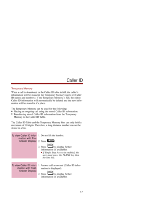 Page 24Temporary Memory
When a call is abandoned or the Caller ID table is full, the caller’s
information will be stored in the Temporary Memory (up to 24 Caller
ID names and numbers). If the Temporary Memory is full, the oldest
Caller ID information will automatically be deleted and the new infor-
mation will be stored in it’s place.
The Temporary Memory can be used for the following:
Placing an outgoing call using the stored Caller ID information.Transferring stored Caller ID information from the Temporary...