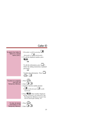 Page 28If needed, scroll by pressing 
(forward) or  (backwards).
5. To call the displayed number, press
.
OR
To edit the information, press  +
follow the editing instructions explained
previously.
OR
To delete the information:  Press 
+ .
1. Press  .
2. Dial  .
3. Scroll to find the number desired.
scrolls forward,  scrolls 
backward.
4. Press  when number displayed.
If the extension is not allowed to edit
the Temporary Memory, an error tone
will be heard after dialing ‘95’.
1. Press  .
2. Dial  .
To clear...