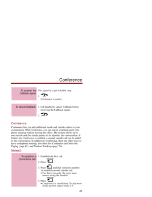 Page 30The signal is a quick double ring.
1. 
Extension is called.
1. Lift handset to cancel Callback before
receiving the Callback signal. 
2. 
Conference
Conference lets you add additional inside and outside callers to your
conversation. With Conference, you can set up a multiple-party tele-
phone meeting without leaving the office. The system allows up to
one outside and five inside parties to be added to the conversation. If
Multi-Line Conference is enabled, a second outside call can be added
to the...