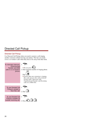 Page 35Directed Call Pickup
Use Directed Call Pickup when you need to answer a call ringing
another extension without leaving your phone. This lets you easily
cover a co-workers calls when they have to be away from their desk. 
1. 
Do not press  . 
2. Dial extension number of ringing phone.
OR
Dial . 
If more than one extension is ringing,
this code answers the calls in the fol-
lowing order: Intercom calls,
Unannounced Transfer and Incoming
calls on a DISA line. 
1. 
2. Dial  . 
1. 
2. Press  .
To use...