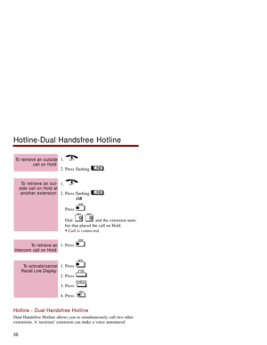 Page 451. 
2. Press flashing  .
1. 
2. Press flashing  .
OR
Press .
Dial  and the extension num-
ber that placed the call on Hold. 
Call is connected. 
1. Press  . 
1. Press  .
2. Press  .
3. Press  . 
4. Press  .
Hotline - Dual Handsfree Hotline
Dual Handsfree Hotline allows you to simultaneously call two other
extensions. A secretary extension can make a voice announced
To activate\cancel
Recall Line Display:
To retrieve an
Intercom call on Hold:
To retrieve an out-
side call on Hold at
another extension:
To...
