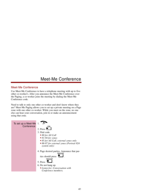Page 48Meet-Me Conference
Use Meet-Me Conference to have a telephone meeting with up to five
other co-workers. After you announce the Meet-Me Conference over
the Paging, a co-worker joins the meeting by dialing the Meet-Me
Conference code. 
Need to talk to only one other co-worker and dont know where they
are? Meet-Me Paging allows you to set up a private meeting on a Page
zone with one other co-worker. While you meet on the zone, no one
else can hear your conversation, join in or make an announcement
using...