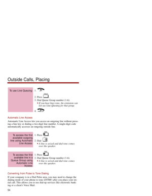 Page 611. 
2. Press  .
3. Dial Queue Group number (1-6). 
If you hear busy tone, the extension can
not use Line Queuing for that group.
4. 
Automatic Line Access
Automatic Line Access lets you access an outgoing line without press-
ing a line key or dialing a two-digit line number. A single-digit code
automatically accesses an outgoing outside line. 
1. Press  .
2. Dial  .
A line is seized and dial tone comes
over the speaker. 
1. Press  .
2. Dial Queue Group number (1-6). 
A line is seized and dial tone...