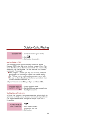 Page 621. Dial phone number (pulse mode).
2. Dial  .
3. Dial number (tone mode).
Are You Behind a PBX?
Your telephone system may be connected to a Private Branch
Exchange (PBX) rather than to the telephone companys lines. This
means that when you get dial tone on an outside line, you are really
getting dial tone from the PBX. This may affect the way you place
outside calls. For example: 
After you press a line key, you may have to dial an additional
access code (e.g. 9) before you can dial your outside number....