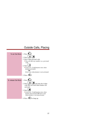 Page 641. Press  .
2. Dial  . 
3. Dial 4 digit personal code. 
You can dial any number as a personal
code. 
4. Dial  . 
Listen for: Confirmation tone when
feature activated.
OR
Error tone when feature is not activated.
5. Press  .
1. Press  .
2. Dial  and enter the 4-digit
code that was used when feature was
activated. 
3. Dial  . 
Listen for: Confirmation tone when
feature deactivated OR Error tone
when feature is not deactivated. 
4. Press  to hang up. 
To release Dial Block: 
To set Dial Block:
Outside...