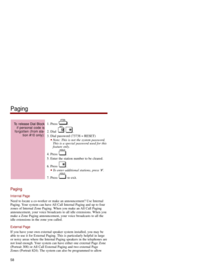 Page 651. Press  .
2. Dial  . 
3. Dial password (73738 = RESET) 
Note: This is not the system password.
This is a special password used for this
feature only. 
4. Press  .
5. Enter the station number to be cleared. 
6. Press  . 
To enter additional stations, press #. 
7. Press  to exit. 
Paging
Internal Page
Need to locate a co-worker or make an announcement? Use Internal
Paging. Your system can have All Call Internal Paging and up to four
zones of Internal Zone Paging. When you make an All Call Paging...