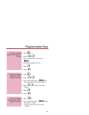 Page 681. Press  .
2. Press  .
3. Press a desired One-Touch key or 
.
4. Dial feature number (01-22).
5. Dial  .
6. Press  .
1. Press  .
2. Press  .
3. Press a One-Touch key or  with
the stored feature you wish to delete.
4. Dial  to delete the stored 
feature.
5. Dial  .
6. Press  .
1. Press  .
2. Press a One-Touch key or  where
the feature is stored.
The description of the set feature 
displays.
To check a feature
stored under a One-
Touch or CO key:
To delete a feature
stored on a One-
Touch or CO key:
To...