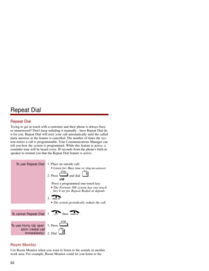 Page 69Repeat Dial
Trying to get in touch with a customer and their phone is always busy
or unanswered? Dont keep redialing it manually - have Repeat Dial do
it for you. Repeat Dial will retry your call automatically until the called
party answers or the feature is cancelled. The number of times the sys-
tem retries a call is programmable. Your Communications Manager can
tell you how the system is programmed. While this feature is active, a
reminder tone will be heard every 30 seconds from the phones built-in...