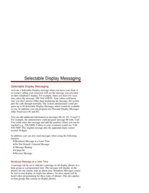 Page 72Selectable Display Messaging
Activate a Selectable Display message when you leave your desk. A
co-worker calling your extension will see the message you activated
on their telephones display. For example, when you leave for vaca-
tion, select the message, ON VACATION. Your callers will know
why you dont answer. Other than displaying the message, the system
puts the calls through normally. The system administrator could pro-
gram up to 50 Selectable Display Messages which would be available
to you. In...