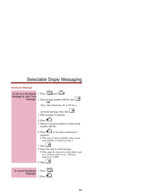Page 76Broadcast Message
1. Press  and  .
2. Dial message number (00-49), dial  .
OR
Press One-Touch key #1 or #2 for a 
personal message, then dial  . 
3. Edit message if required. 
4. Press  . 
5. Dial an extension number or hunt group
number (00-04). 
6. Press  to set more extensions if
required. 
This step is only available when exten-
sion number is dialed at step 5. 
7. Dial  . 
8. Enter the time to send message. 
Time must be entered as four digits and
as a 24 hour clock (e.g., 3:00 p.m.
entered as...