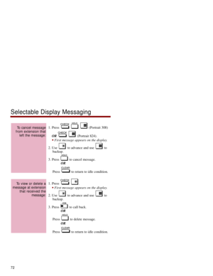 Page 791. Press  (Portrait 308)
OR(Portrait 824). 
First message appears on the display.
2. Use  to advance and use  to
backup. 
3. Press  to cancel message.
OR
Press  to return to idle condition. 
1. Press  . 
First message appears on the display.
2. Use  to advance and use  to
backup. 
3. Press  to call back.
OR
Press  to delete message.
OR
Press  to return to idle condition. 
To view or delete a
message at extension
that received the
message:
To cancel message
from extension that
left the message:...