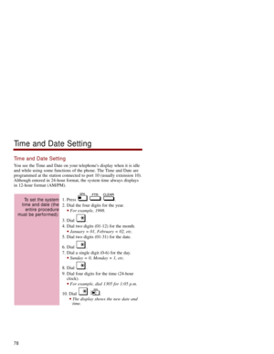 Page 85Time and Date Setting
You see the Time and Date on your telephones display when it is idle
and while using some functions of the phone. The Time and Date are
programmed at the station connected to port 10 (usually extension 10).
Although entered in 24-hour format, the system time always displays
in 12-hour format (AM/PM). 
1. Press  .
2. Dial the four digits for the year. 
For example, 1998.
3. Dial  . 
4. Dial two digits (01-12) for the month. 
January = 01, February = 02, etc. 
5. Dial two digits...