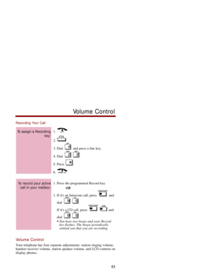 Page 90Recording Your Call
1. 
2. .
3. Dial  and press a line key. 
4. Dial  .
5. Press  . 
6. 
1. Press the programmed Record key. 
OR
1. If its an Intercom call, press  and
dial .
If its a CO call, press  and
dial .
You hear two beeps and your Record
key flashes. The beeps periodically
remind you that you are recording. 
Volume Control
Your telephone has four separate adjustments: station ringing volume,
handset receiver volume, station speaker volume, and LCD contrast on
display phones. 
To record your...