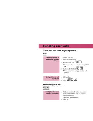 Page 6Your call can wait at your phone . . .
Hold
1. Do not hang up.
2. Press the hookswitch.
3. System Hold: Dial .
•Your co-workers can take the call off Hold.
OR
3. Exclusive Hold: Dial  .
•Your co-workers can nottake the call
off Hold.
1. Lift handset.
2. Press .
Redirect your call . . .
Transfer
1. With an outside call on the line, press
hookswitch and dial your co-worker’s
extension number.
2. (Optional) Announce call.
3. Hang up.
Send (Transfer) your
call to a co-worker:
Easily retrieve a call
from...