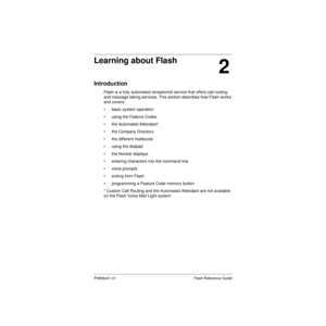 Page 11 
P0908431 01 Flash Reference Guide 
2 
Learning about Flash 
Introduction 
Flash is a fully automated receptionist service that offers call routing 
and message taking services. This section describes how Flash works 
and covers:
• basic system operation
• using the Feature Codes
• the Automated Attendant*
• the Company Directory
• the different mailboxes
• using the dialpad
• the Norstar displays
• entering characters into the command line
• voice prompts
• exiting from Flash
• programming a Feature...