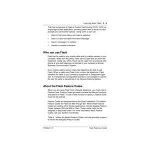 Page 13 
Learning about Flash     
2 - 3 
P0908431 01 Flash Reference Guide 
The third component of Flash is Custom Call Routing (CCR). CCR is a 
single-digit access application, providing callers with a series of voice 
prompts and call transfer options. Using CCR, a user can:
• listen to the Home Menu and make a selection
• listen to a pre-recorded Information Message
• leave a message in a mailbox
• transfer to another extension 
Who can use Flash 
Flash can be used by any outside caller and by mailbox...