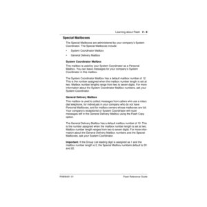 Page 19 
Learning about Flash    
2 - 9 
P0908431 01 Flash Reference Guide 
Special Mailboxes 
The Special Mailboxes are administered by your company’s System 
Coordinator. The Special Mailboxes include:
• System Coordinator Mailbox
• General Delivery Mailbox 
System Coordinator Mailbox 
This mailbox is used by your System Coordinator as a Personal 
Mailbox. You can leave messages for your company’s System 
Coordinator in this mailbox. 
The System Coordinator Mailbox has a default mailbox number of 12. 
This is...