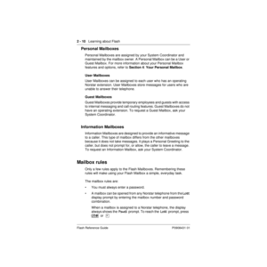 Page 20 
2 - 10 
   Learning about Flash 
Flash Reference Guide P0908431 01 
Personal Mailboxes 
Personal Mailboxes are assigned by your System Coordinator and 
maintained by the mailbox owner. A Personal Mailbox can be a User or 
Guest Mailbox. For more information about your Personal Mailbox 
features and options, refer to  
Section 4 
:  
Your Personal Mailbox 
. 
User Mailboxes 
User Mailboxes can be assigned to each user who has an operating 
Norstar extension. User Mailboxes store messages for users who...