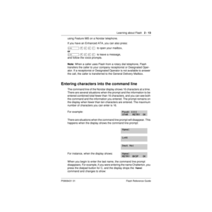 Page 23Learning about Flash   2 - 13
P0908431 01 Flash Reference Guide
using Feature 985 on a Norstar telephone.
If you have an Enhanced ATA, you can also press:
û
 ¥ á ¡ Ú  to open your mailbox,
or 
û
 ¥ á ¡ â  to leave a message, 
and follow the voice prompts.
Note: When a caller uses Flash from a rotary dial telephone, Flash 
transfers the caller to your company receptionist or Designated Oper-
ator. If a receptionist or Designated Operator is not available to answer 
the call, the caller is transferred to...