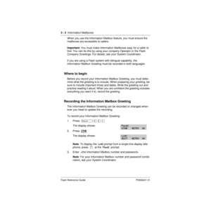 Page 283 - 2  Information Mailboxes
Flash Reference Guide P0908431 01
When you use the Information Mailbox feature, you must ensure the 
mailboxes are accessible to callers.
Important: You must make Information Mailboxes easy for a caller to 
find. You can do this by using your company Operator or the Flash 
Company Greetings. For details, ask your System Coordinator.
If you are using a Flash system with bilingual capability, the 
Information Mailbox Greeting must be recorded in both languages.
Where to begin...