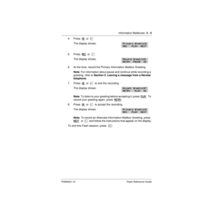 Page 29Information Mailboxes  3 - 3
P0908431 01 Flash Reference Guide
4. Press  OK  or  £
The display shows:
5. Press  REC  or  Ú
The display shows:
6. At the tone, record the Primary Information Mailbox Greeting.
Note: For information about pause and continue while recording a 
greeting, refer to Section 5: Leaving a message from a Norstar 
telephone.
7. Press  OK
  or  £  to end the recording.
The display shows:
Note: To listen to your greeting before accepting it, press  PLAY   T o  
record your greeting...